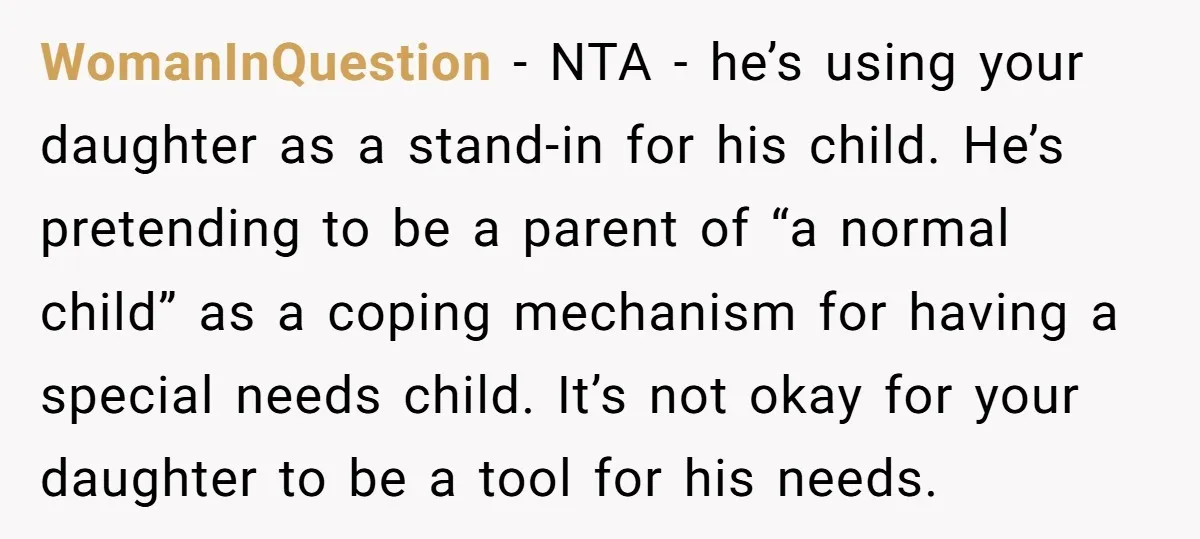 WomanInQuestion − NTA - he’s using your daughter as a stand-in for his child. He’s pretending to be a parent of “a normal child” as a coping mechanism for having...