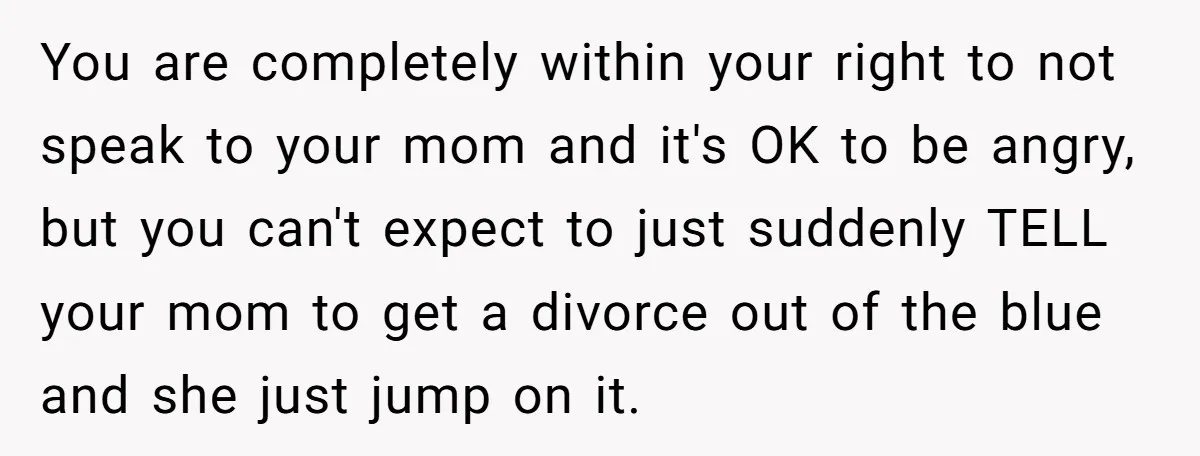 You are completely within your right to not speak to your mom and it's OK to be angry, but you can't expect to just suddenly TELL your mom to get...