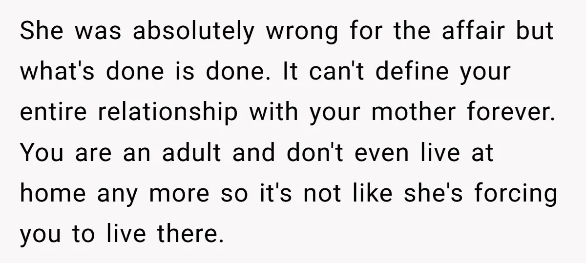 She was absolutely wrong for the affair but what's done is done. It can't define your entire relationship with your mother forever. You are an adult and don't even live...