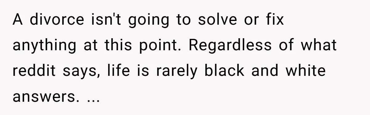 A divorce isn't going to solve or fix anything at this point. Regardless of what reddit says, life is rarely black and white answers. ...