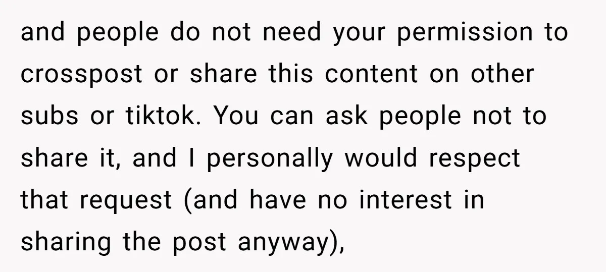 and people do not need your permission to crosspost or share this content on other subs or tiktok. You can ask people not to share it, and I personally would...