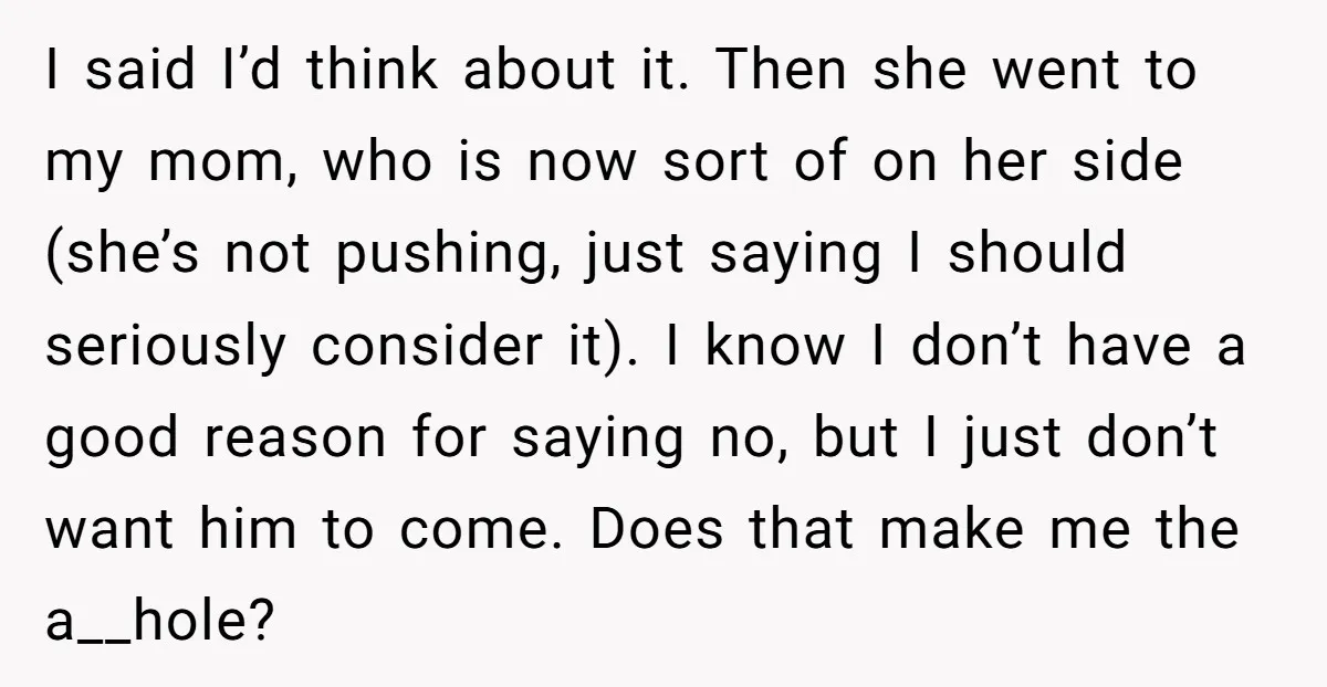 I said I’d think about it. Then she went to my mom, who is now sort of on her side (she’s not pushing, just saying I should seriously consider it)....