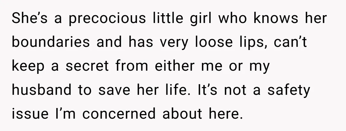 She’s a precocious little girl who knows her boundaries and has very loose lips, can’t keep a secret from either me or my husband to save her life. It’s not...