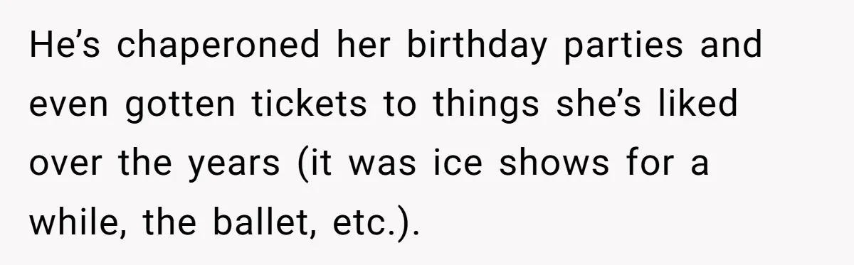 He’s chaperoned her birthday parties and even gotten tickets to things she’s liked over the years (it was ice shows for a while, the ballet, etc.).