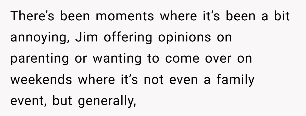 There’s been moments where it’s been a bit annoying, Jim offering opinions on parenting or wanting to come over on weekends where it’s not even a family event, but generally,