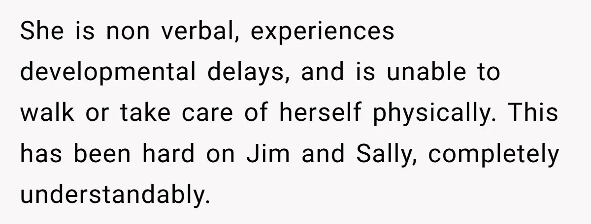 She is non verbal, experiences developmental delays, and is unable to walk or take care of herself physically. This has been hard on Jim and Sally, completely understandably.
