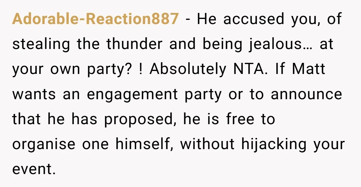 Adorable-Reaction887 − He accused you, of stealing the thunder and being jealous… at your own party? ! Absolutely NTA. If Matt wants an engagement party or to announce that he...