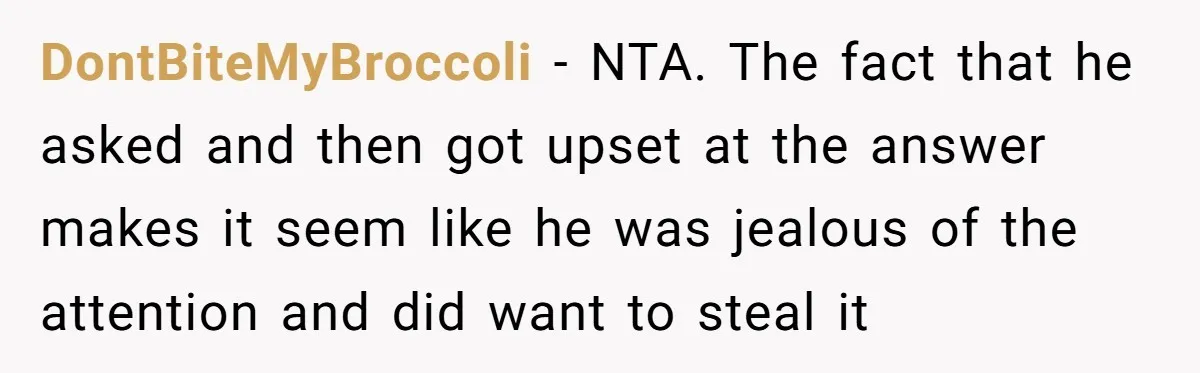 DontBiteMyBroccoli − NTA. The fact that he asked and then got upset at the answer makes it seem like he was jealous of the attention and did want to steal...