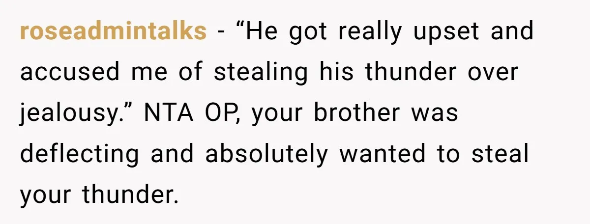 roseadmintalks − “He got really upset and accused me of stealing his thunder over jealousy.” NTA OP, your brother was deflecting and absolutely wanted to steal your thunder.