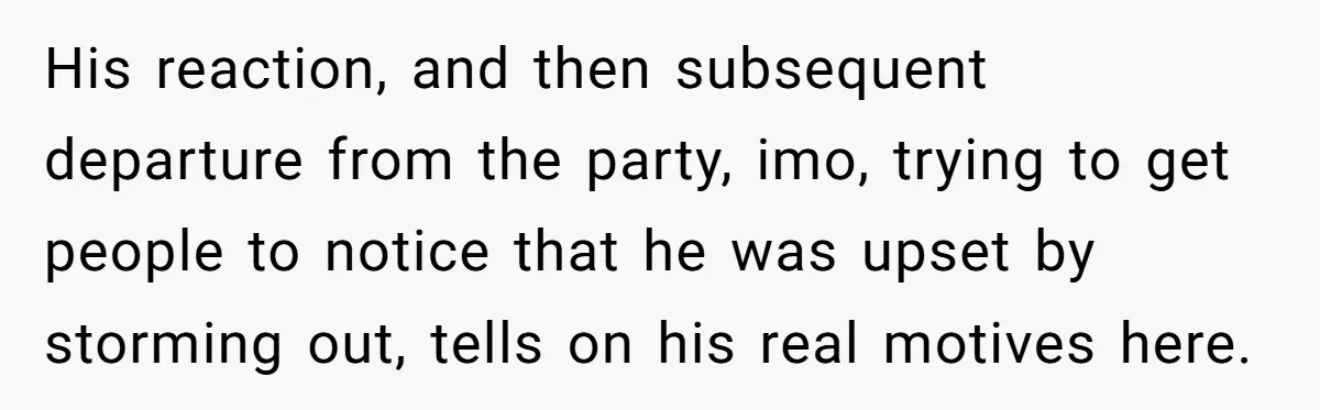 His reaction, and then subsequent departure from the party, imo, trying to get people to notice that he was upset by storming out, tells on his real motives here.