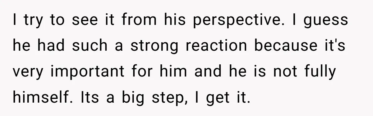 I try to see it from his perspective. I guess he had such a strong reaction because it's very important for him and he is not fully himself. Its a...
