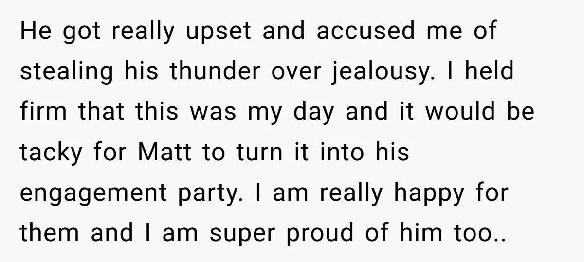 He got really upset and accused me of stealing his thunder over jealousy. I held firm that this was my day and it would be tacky for Matt to turn...