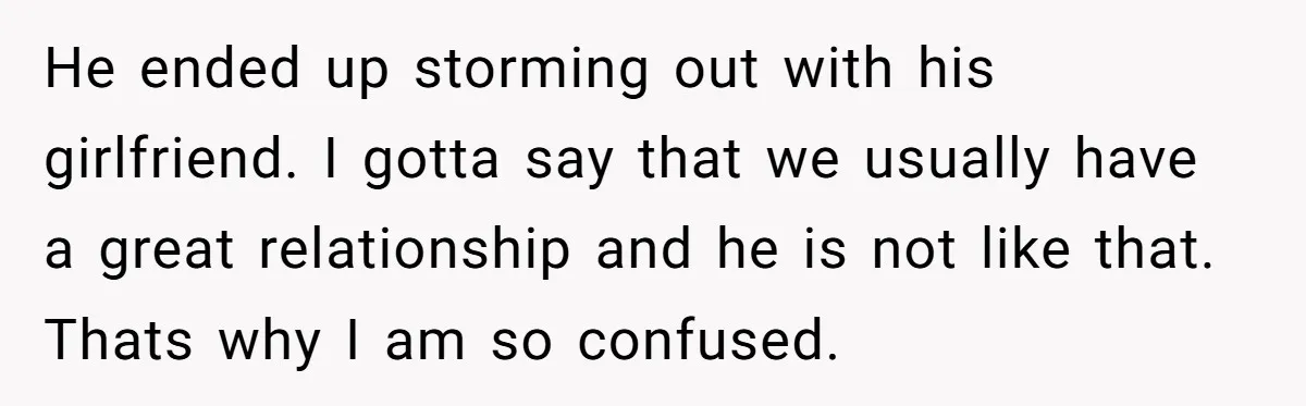 He ended up storming out with his girlfriend. I gotta say that we usually have a great relationship and he is not like that. Thats why I am so confused.
