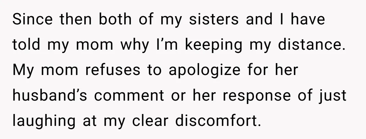 Since then both of my sisters and I have told my mom why I’m keeping my distance. My mom refuses to apologize for her husband’s comment or her response of...