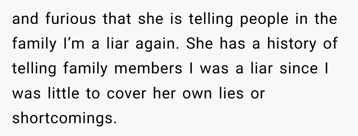 and furious that she is telling people in the family I’m a liar again. She has a history of telling family members I was a liar since I was little...