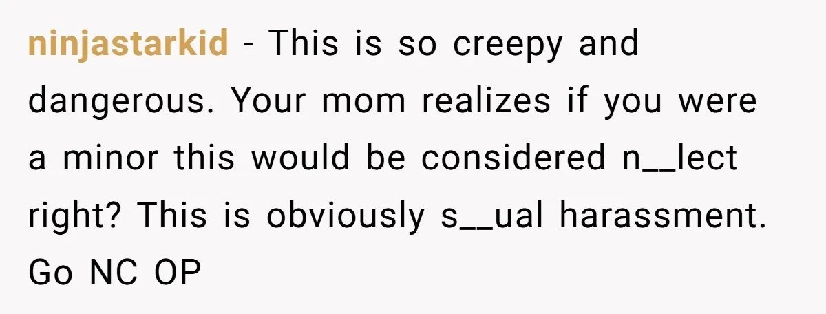 ninjastarkid − This is so creepy and dangerous. Your mom realizes if you were a minor this would be considered n__lect right? This is obviously s__ual harassment. Go NC OP