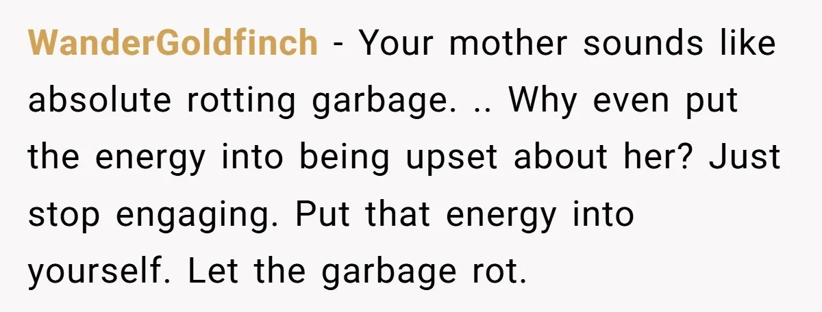 WanderGoldfinch − Your mother sounds like absolute rotting garbage. .. Why even put the energy into being upset about her? Just stop engaging. Put that energy into yourself. Let the...