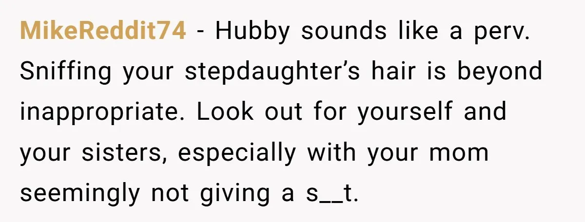 MikeReddit74 − Hubby sounds like a perv. Sniffing your stepdaughter’s hair is beyond inappropriate. Look out for yourself and your sisters, especially with your mom seemingly not giving a s__t.