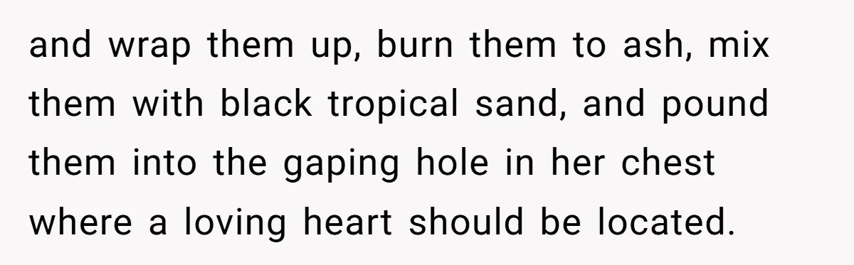 and wrap them up, burn them to ash, mix them with black tropical sand, and pound them into the gaping hole in her chest where a loving heart should be...