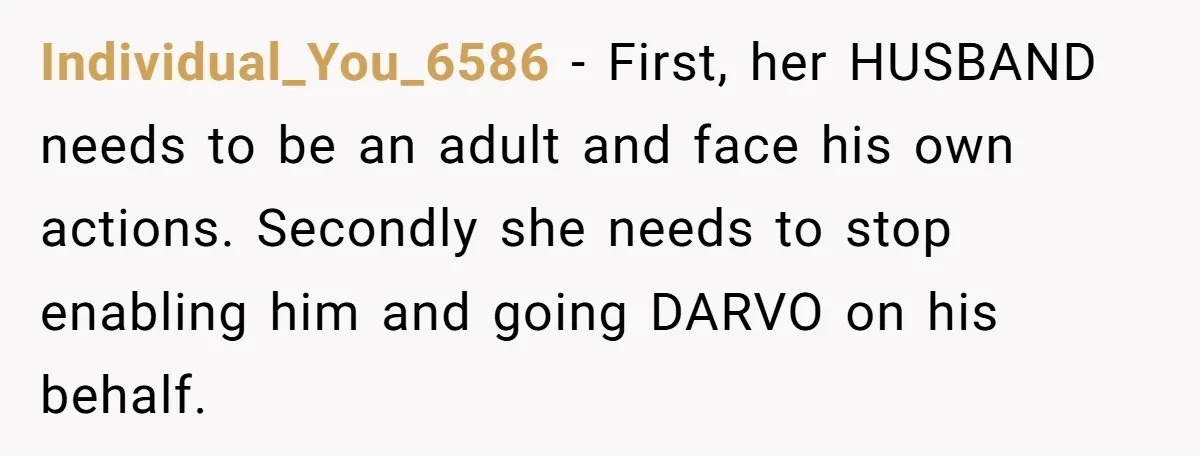 Individual_You_6586 − First, her HUSBAND needs to be an adult and face his own actions. Secondly she needs to stop enabling him and going DARVO on his behalf.