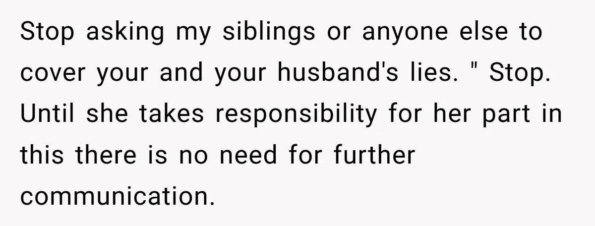Stop asking my siblings or anyone else to cover your and your husband's lies. " Stop. Until she takes responsibility for her part in this there is no need for...