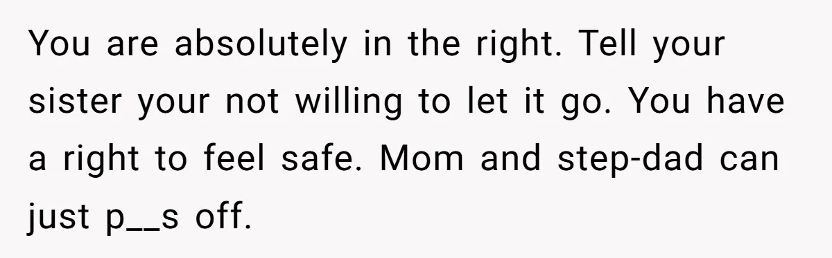 You are absolutely in the right. Tell your sister your not willing to let it go. You have a right to feel safe. Mom and step-dad can just p__s off.