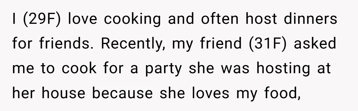 I (29F) love cooking and often host dinners for friends. Recently, my friend (31F) asked me to cook for a party she was hosting at her house because she loves...