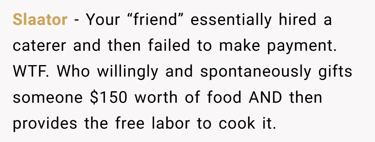 Slaator − Your “friend” essentially hired a caterer and then failed to make payment. WTF. Who willingly and spontaneously gifts someone $150 worth of food AND then provides the free...