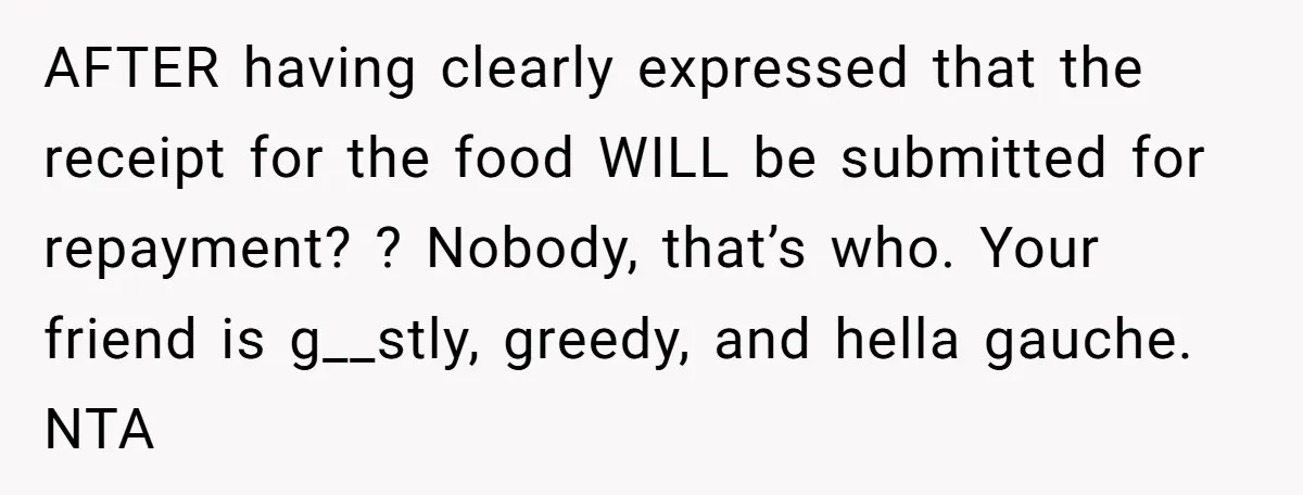 AFTER having clearly expressed that the receipt for the food WILL be submitted for repayment? ? Nobody, that’s who. Your friend is g__stly, greedy, and hella gauche. NTA