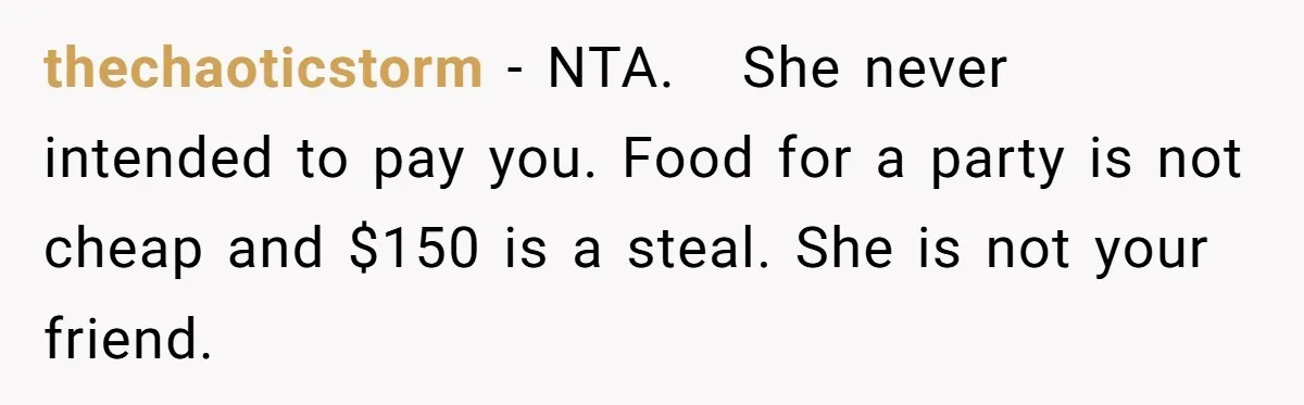 thechaoticstorm − NTA. She never intended to pay you. Food for a party is not cheap and $150 is a steal. She is not your friend.