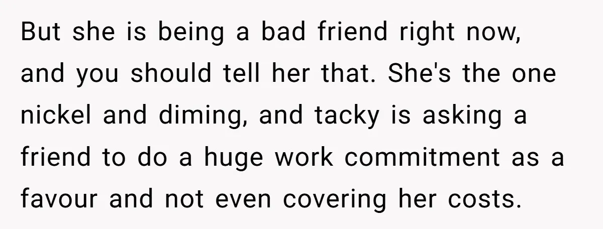 But she is being a bad friend right now, and you should tell her that. She's the one nickel and diming, and tacky is asking a friend to do a...
