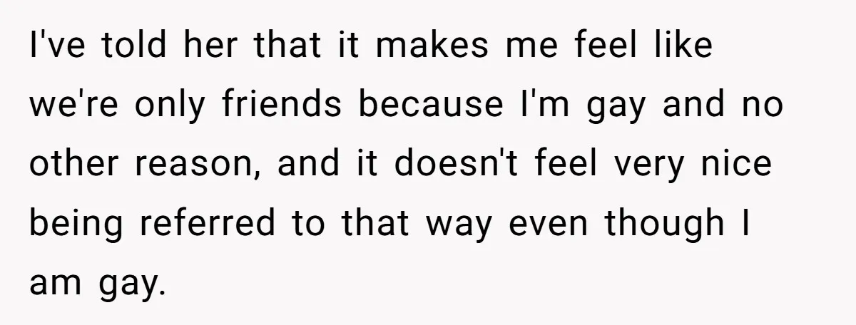 I've told her that it makes me feel like we're only friends because I'm gay and no other reason, and it doesn't feel very nice being referred to that way...