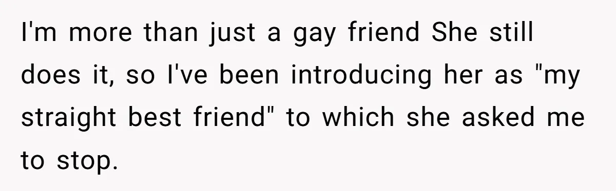 I'm more than just a gay friend She still does it, so I've been introducing her as "my straight best friend" to which she asked me to stop.