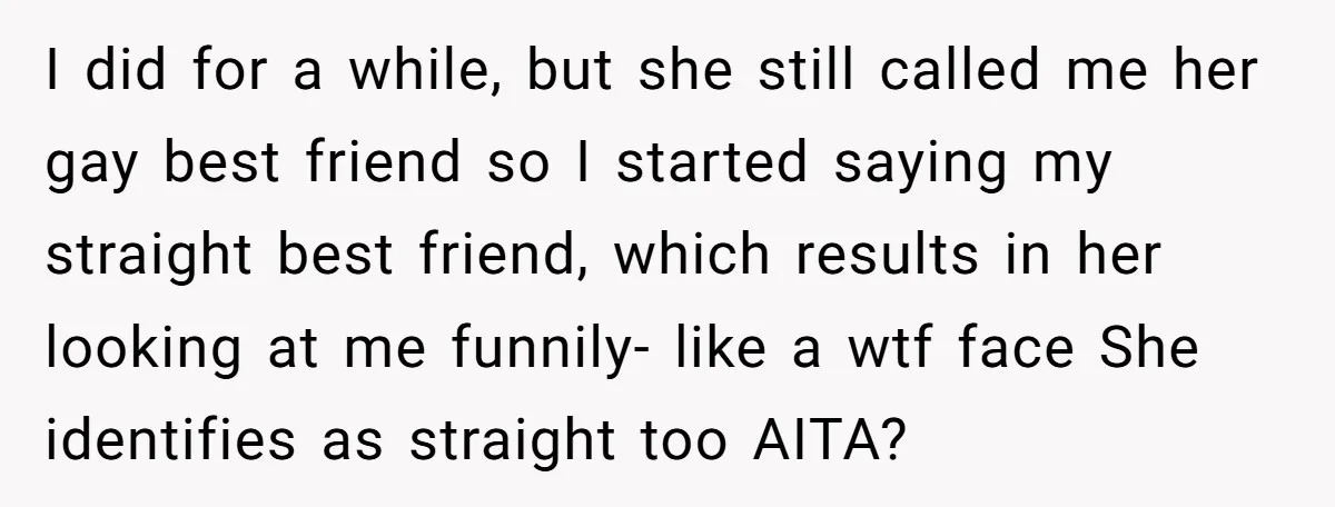 I did for a while, but she still called me her gay best friend so I started saying my straight best friend, which results in her looking at me funnily-...