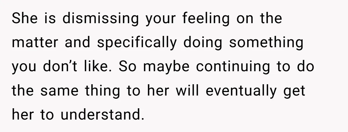 She is dismissing your feeling on the matter and specifically doing something you don’t like. So maybe continuing to do the same thing to her will eventually get her to...