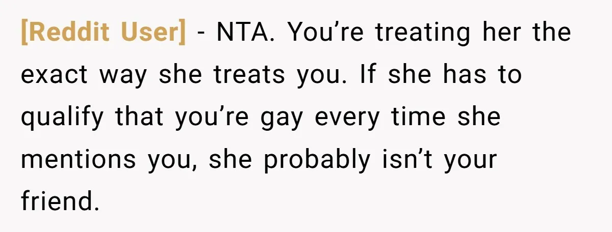 [Reddit User] − NTA. You’re treating her the exact way she treats you. If she has to qualify that you’re gay every time she mentions you, she probably isn’t your...