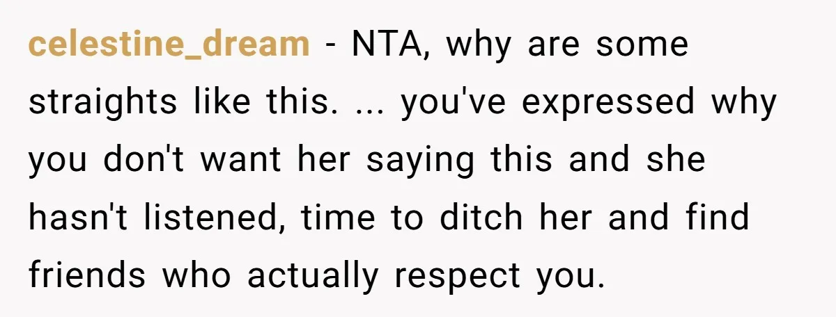 celestine_dream − NTA, why are some straights like this. ... you've expressed why you don't want her saying this and she hasn't listened, time to ditch her and find friends...