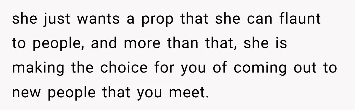 she just wants a prop that she can flaunt to people, and more than that, she is making the choice for you of coming out to new people that you...