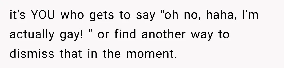 it's YOU who gets to say "oh no, haha, I'm actually gay! " or find another way to dismiss that in the moment.