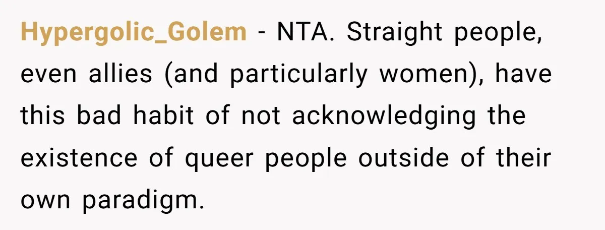 Hypergolic_Golem − NTA. Straight people, even allies (and particularly women), have this bad habit of not acknowledging the existence of queer people outside of their own paradigm.