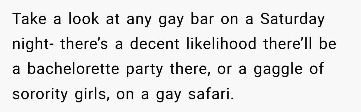 Take a look at any gay bar on a Saturday night- there’s a decent likelihood there’ll be a bachelorette party there, or a gaggle of sorority girls, on a gay...
