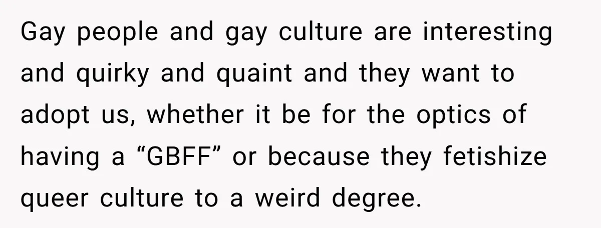 Gay people and gay culture are interesting and quirky and quaint and they want to adopt us, whether it be for the optics of having a “GBFF” or because they...