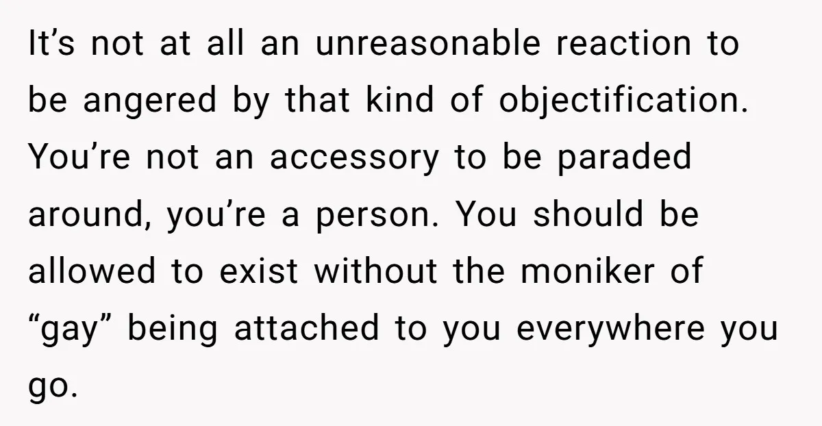 It’s not at all an unreasonable reaction to be angered by that kind of objectification. You’re not an accessory to be paraded around, you’re a person. You should be allowed...