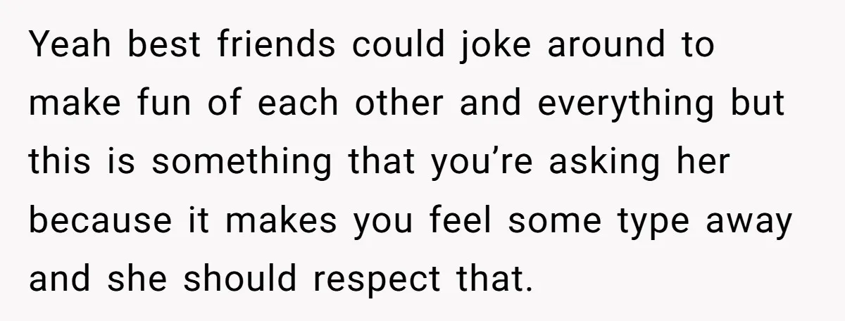 Yeah best friends could joke around to make fun of each other and everything but this is something that you’re asking her because it makes you feel some type away...