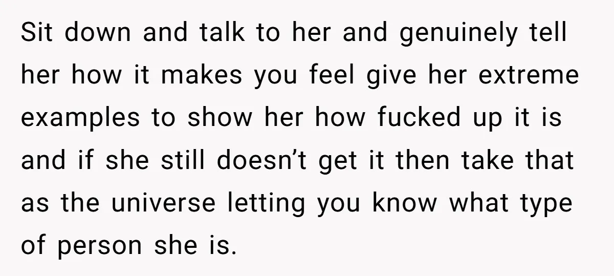 Sit down and talk to her and genuinely tell her how it makes you feel give her extreme examples to show her how fucked up it is and if she...