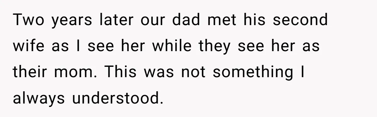 Two years later our dad met his second wife as I see her while they see her as their mom. This was not something I always understood.