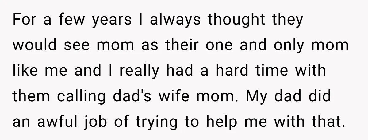 For a few years I always thought they would see mom as their one and only mom like me and I really had a hard time with them calling dad's...