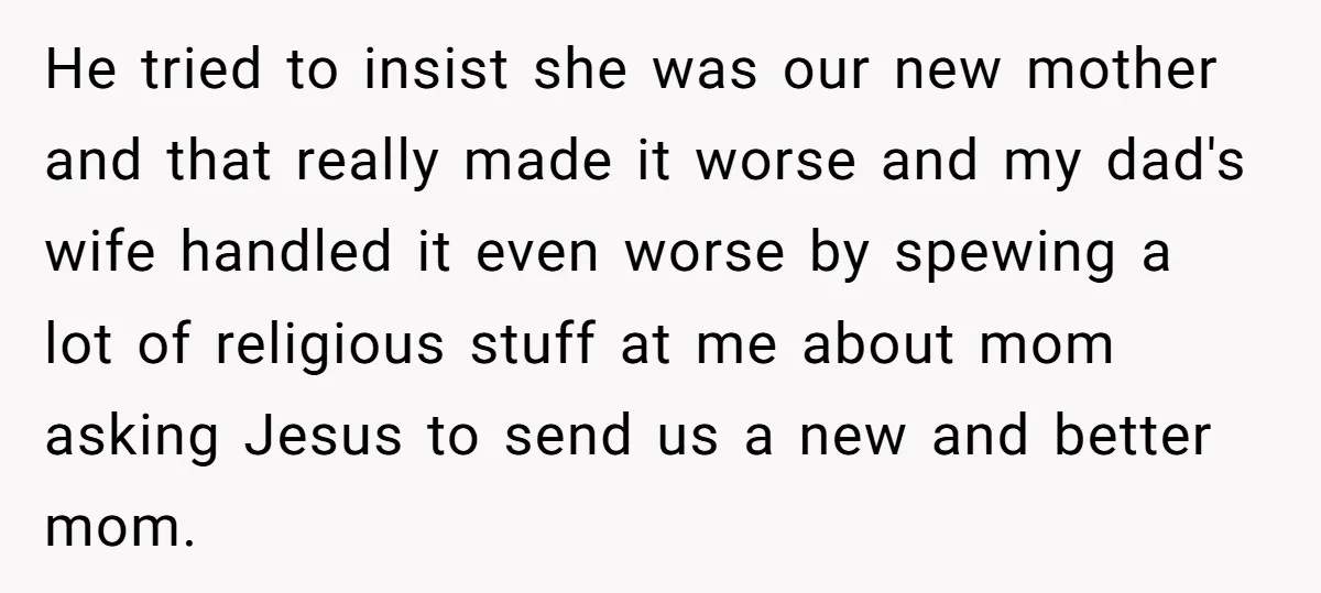 He tried to insist she was our new mother and that really made it worse and my dad's wife handled it even worse by spewing a lot of religious stuff...