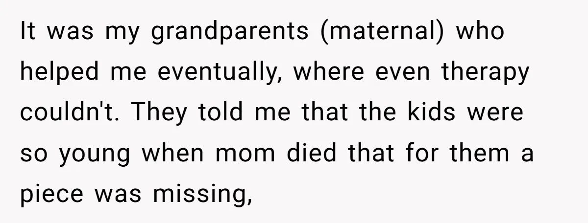 It was my grandparents (maternal) who helped me eventually, where even therapy couldn't. They told me that the kids were so young when mom died that for them a piece...
