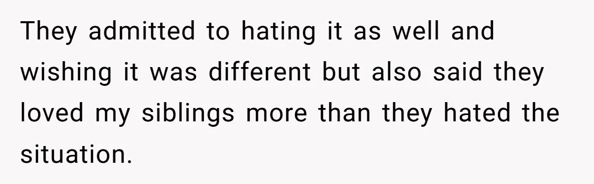 They admitted to hating it as well and wishing it was different but also said they loved my siblings more than they hated the situation.